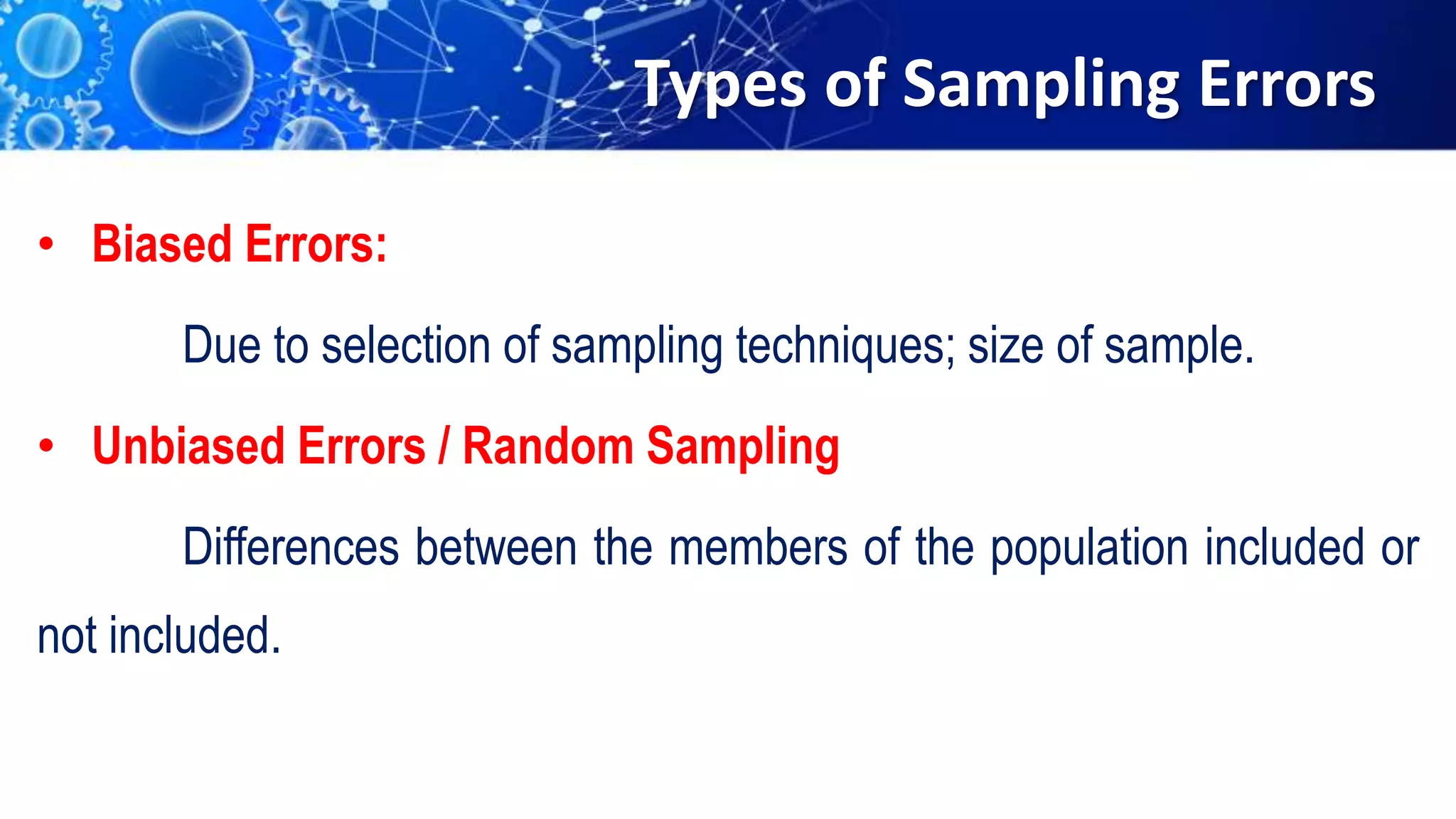 Types of Sampling Errors
• Biased Errors:
Due to selection of sampling techniques; size of sample.
• Unbiased Errors / Random Sampling
Differences between the members of the population included or
not included.
 