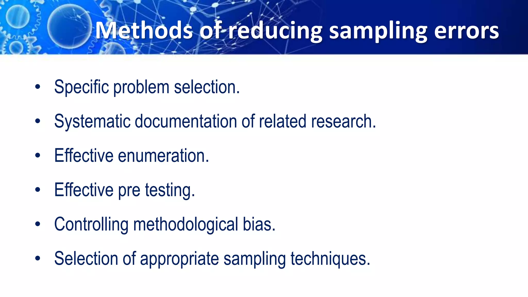 Methods of reducing sampling errors
• Specific problem selection.
• Systematic documentation of related research.
• Effective enumeration.
• Effective pre testing.
• Controlling methodological bias.
• Selection of appropriate sampling techniques.
 