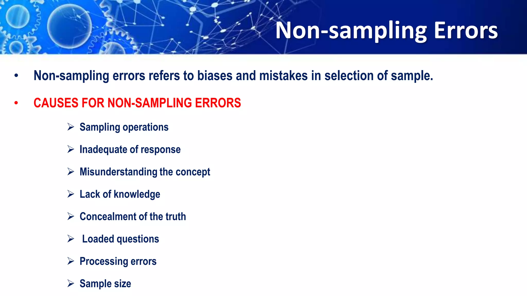 Non-sampling Errors
• Non-sampling errors refers to biases and mistakes in selection of sample.
• CAUSES FOR NON-SAMPLING ERRORS
 Sampling operations
 Inadequate of response
 Misunderstanding the concept
 Lack of knowledge
 Concealment of the truth
 Loaded questions
 Processing errors
 Sample size
 