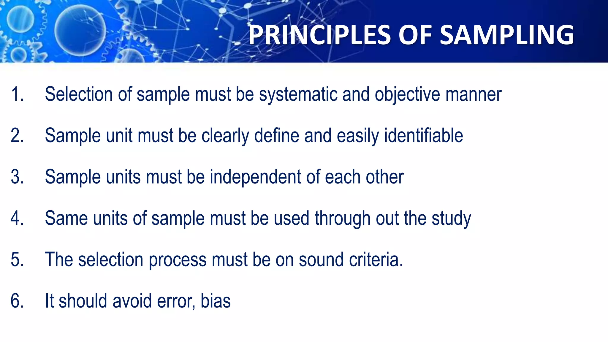 PRINCIPLES OF SAMPLING
1. Selection of sample must be systematic and objective manner
2. Sample unit must be clearly deﬁne and easily identiﬁable
3. Sample units must be independent of each other
4. Same units of sample must be used through out the study
5. The selection process must be on sound criteria.
6. It should avoid error, bias
 