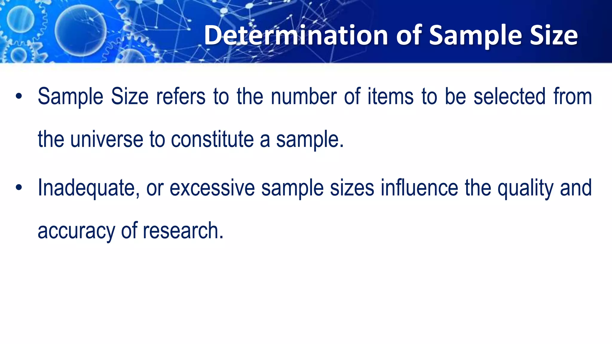 Determination of Sample Size
• Sample Size refers to the number of items to be selected from
the universe to constitute a sample.
• Inadequate, or excessive sample sizes influence the quality and
accuracy of research.
 