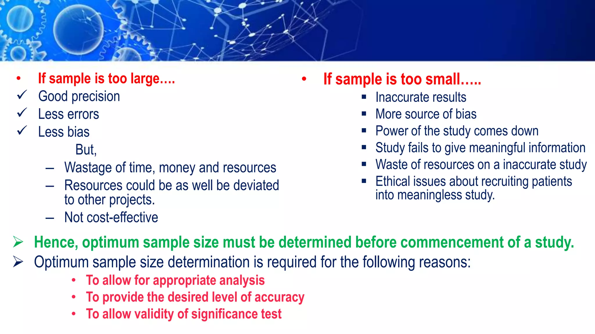 • If sample is too large….
 Good precision
 Less errors
 Less bias
But,
– Wastage of time, money and resources
– Resources could be as well be deviated
to other projects.
– Not cost-effective
• If sample is too small…..
 Inaccurate results
 More source of bias
 Power of the study comes down
 Study fails to give meaningful information
 Waste of resources on a inaccurate study
 Ethical issues about recruiting patients
into meaningless study.
 Hence, optimum sample size must be determined before commencement of a study.
 Optimum sample size determination is required for the following reasons:
• To allow for appropriate analysis
• To provide the desired level of accuracy
• To allow validity of significance test
 