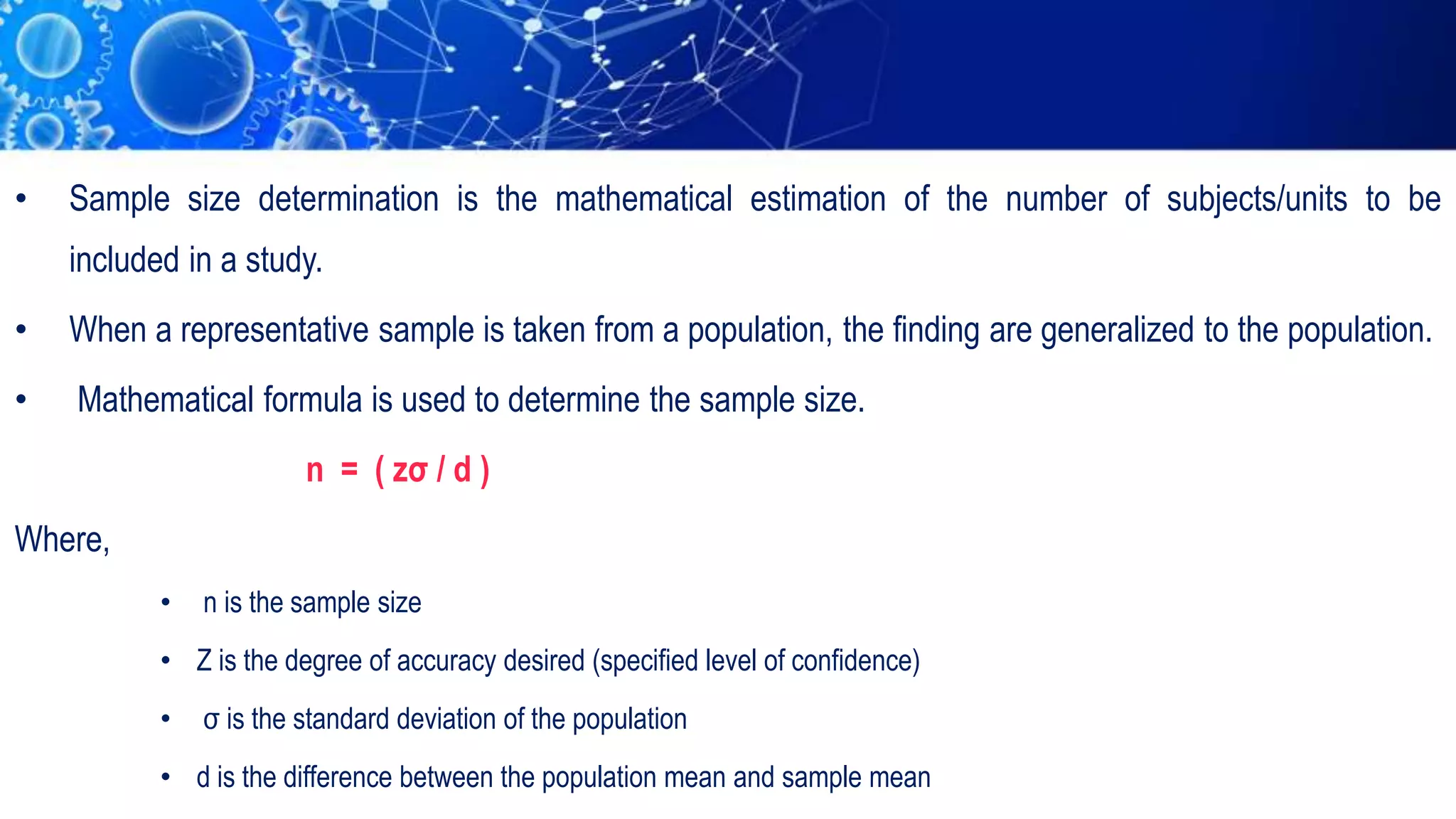 • Sample size determination is the mathematical estimation of the number of subjects/units to be
included in a study.
• When a representative sample is taken from a population, the finding are generalized to the population.
• Mathematical formula is used to determine the sample size.
n = ( zσ / d )
Where,
• n is the sample size
• Z is the degree of accuracy desired (specified level of confidence)
• σ is the standard deviation of the population
• d is the difference between the population mean and sample mean
 