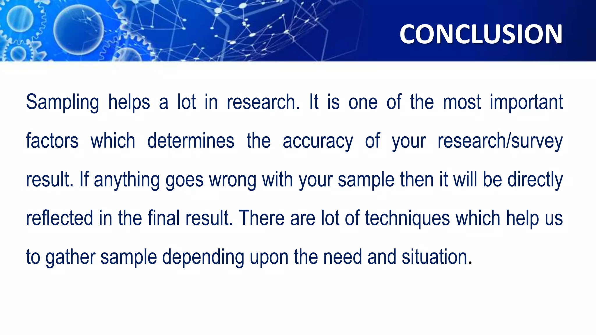 CONCLUSION
Sampling helps a lot in research. It is one of the most important
factors which determines the accuracy of your research/survey
result. If anything goes wrong with your sample then it will be directly
reflected in the final result. There are lot of techniques which help us
to gather sample depending upon the need and situation.
 