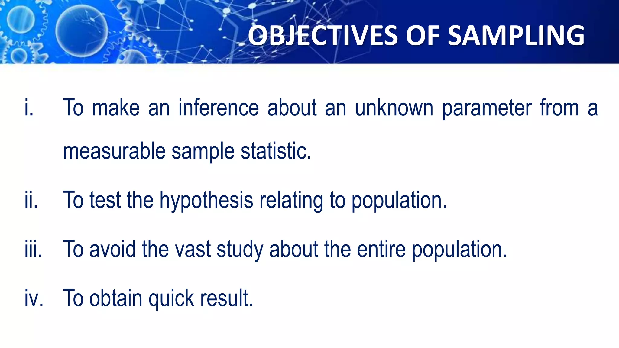OBJECTIVES OF SAMPLING
i. To make an inference about an unknown parameter from a
measurable sample statistic.
ii. To test the hypothesis relating to population.
iii. To avoid the vast study about the entire population.
iv. To obtain quick result.
 