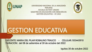 GESTION EDUCATIVA
UNIVERSIDAD NACIONAL DE LA AMAZONÍA
PERUANA
ESCUELA DE POST-GRADO
MAESTRÍA EN EDUCACIÓN CON MENCIÓN EN
GESTIÓN EDUCATIVA – XV 2022
DOCENTE: MARIA DEL PILAR ROBALINO TRAUCO - CELULAR: 935443910
DURACION: del 08 de setiembre al 30 de octubre del 2022
Iquitos 30 de octubre 2022
 