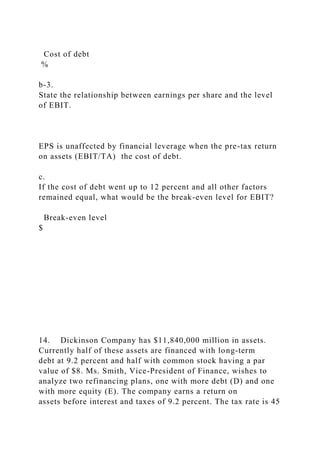 Cost of debt
%
b-3.
State the relationship between earnings per share and the level
of EBIT.
EPS is unaffected by financial leverage when the pre-tax return
on assets (EBIT/TA) the cost of debt.
c.
If the cost of debt went up to 12 percent and all other factors
remained equal, what would be the break-even level for EBIT?
Break-even level
$
14. Dickinson Company has $11,840,000 million in assets.
Currently half of these assets are financed with long-term
debt at 9.2 percent and half with common stock having a par
value of $8. Ms. Smith, Vice-President of Finance, wishes to
analyze two refinancing plans, one with more debt (D) and one
with more equity (E). The company earns a return on
assets before interest and taxes of 9.2 percent. The tax rate is 45
 