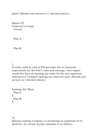 plans? (Round your answers to 2 decimal places.)
Degree Of
Financial Leverage
Current
Plan A
Plan B
c.
If stock could be sold at $20 per share due to increased
expectations for the firm’s sales and earnings, what impact
would this have on earnings per share for the two expansion
alternatives? Compute earnings per share for each. (Round your
answers to 2 decimal places.)
Earnings Per Share
Plan A
$
Plan B
$
16.
Delsing Canning Company is considering an expansion of its
facilities. Its current income statement is as follows:
 