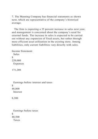7. The Manning Company has financial statements as shown
next, which are representative of the company’s historical
average.
The firm is expecting a 35 percent increase in sales next year,
and management is concerned about the company’s need for
external funds. The increase in sales is expected to be carried
out without any expansion of fixed assets, but rather through
more efficient asset utilization in the existing store. Among
liabilities, only current liabilities vary directly with sales.
Income Statement
Sales
$
220,000
Expenses
171,200
Earnings before interest and taxes
$
48,800
Interest
8,300
Earnings before taxes
$
40,500
Taxes
 