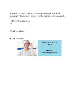 c.
In part b, if sales double, by what percentage will EPS
increase? (Round your answer to the nearest whole percent.)
EPS will increase by
%
(Click to select)
(Click to select)
 