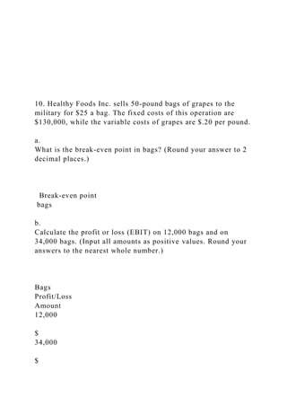 10. Healthy Foods Inc. sells 50-pound bags of grapes to the
military for $25 a bag. The fixed costs of this operation are
$130,000, while the variable costs of grapes are $.20 per pound.
a.
What is the break-even point in bags? (Round your answer to 2
decimal places.)
Break-even point
bags
b.
Calculate the profit or loss (EBIT) on 12,000 bags and on
34,000 bags. (Input all amounts as positive values. Round your
answers to the nearest whole number.)
Bags
Profit/Loss
Amount
12,000
$
34,000
$
 