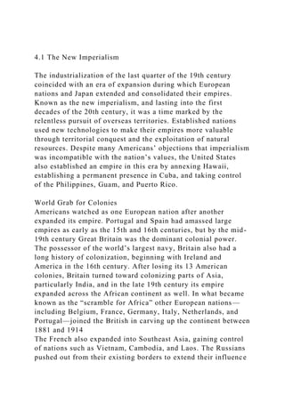 4.1 The New Imperialism
The industrialization of the last quarter of the 19th century
coincided with an era of expansion during which European
nations and Japan extended and consolidated their empires.
Known as the new imperialism, and lasting into the first
decades of the 20th century, it was a time marked by the
relentless pursuit of overseas territories. Established nations
used new technologies to make their empires more valuable
through territorial conquest and the exploitation of natural
resources. Despite many Americans’ objections that imperialism
was incompatible with the nation’s values, the United States
also established an empire in this era by annexing Hawaii,
establishing a permanent presence in Cuba, and taking control
of the Philippines, Guam, and Puerto Rico.
World Grab for Colonies
Americans watched as one European nation after another
expanded its empire. Portugal and Spain had amassed large
empires as early as the 15th and 16th centuries, but by the mid-
19th century Great Britain was the dominant colonial power.
The possessor of the world’s largest navy, Britain also had a
long history of colonization, beginning with Ireland and
America in the 16th century. After losing its 13 American
colonies, Britain turned toward colonizing parts of Asia,
particularly India, and in the late 19th century its empire
expanded across the African continent as well. In what became
known as the “scramble for Africa” other European nations—
including Belgium, France, Germany, Italy, Netherlands, and
Portugal—joined the British in carving up the continent between
1881 and 1914
The French also expanded into Southeast Asia, gaining control
of nations such as Vietnam, Cambodia, and Laos. The Russians
pushed out from their existing borders to extend their influence
 