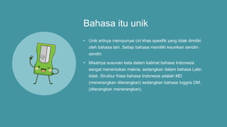 Bahasa itu unik
• Unik artinya mempunyai ciri khas spesifik yang tidak dimiliki
oleh bahasa lain. Setiap bahasa memiliki keunikan sendiri-
sendiri.
• Misalnya susunan kata dalam kalimat bahasa Indonesia
sangat menentukan makna, sedangkan dalam bahasa Latin
tidak. Struktur frase bahasa Indonesia adalah MD
(menerangkan diterangkan) sedangkan bahasa Inggris DM.
(diterangkan menerangkan).
 