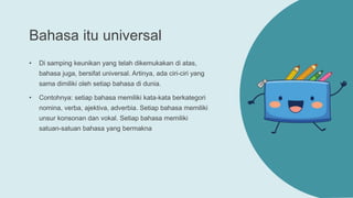 Bahasa itu universal
• Di samping keunikan yang telah dikemukakan di atas,
bahasa juga, bersifat universal. Artinya, ada ciri-ciri yang
sama dimiliki oleh setiap bahasa di dunia.
• Contohnya: setiap bahasa memiliki kata-kata berkategori
nomina, verba, ajektiva, adverbia. Setiap bahasa memiliki
unsur konsonan dan vokal. Setiap bahasa memiliki
satuan-satuan bahasa yang bermakna
 