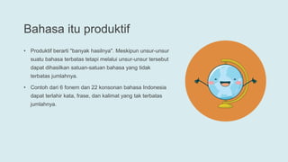 Bahasa itu produktif
• Produktif berarti "banyak hasilnya". Meskipun unsur-unsur
suatu bahasa terbatas tetapi melalui unsur-unsur tersebut
dapat dihasilkan satuan-satuan bahasa yang tidak
terbatas jumlahnya.
• Contoh dari 6 fonem dan 22 konsonan bahasa Indonesia
dapat terlahir kata, frase, dan kalimat yang tak terbatas
jumlahnya.
 