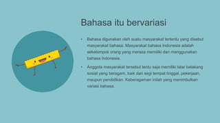 Bahasa itu bervariasi
• Bahasa digunakan oleh suatu masyarakat tertentu yang disebut
masyarakat bahasa. Masyarakat bahasa Indonesia adalah
sekelompok orang yang merasa memiliki dan menggunakan
bahasa Indonesia.
• Anggota masyarakat tersebut tentu saja memiliki latar belakang
sosial yang beragam, baik dari segi tempat tinggal, pekerjaan,
maupun pendidikan. Keberagaman inilah yang menimbulkan
variasi bahasa.
 