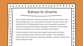 Bahasa itu dinamis
• Sesuai dengan kehidupan manusia yang selalu berubah atau dinamis maka
bahasa sebagai satu unsur yang terkait erat dengan manusia otomatis juga
bersifat dinamis. Perkembangan budaya suatu masyarakat bahasa akan
berakibat pula pada perkembangan bahasanya. Perubahan tersebut dapat
berupa pertambahan unsur maupun perubahan bentuk/makna.
• Contoh perubahan makna pada kata canggih yang awalnya bermakna
cerewet menjadi bermakna banyak tuntutan (sangat rumit). Sedangkan
sarjana yang dahulu bermakna orang yang cendekia, sekarang merujuk pada
lulusan perguruan tinggi.
 