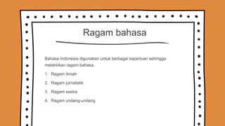 Ragam bahasa
Bahasa Indonesia digunakan untuk berbagai keperluan sehingga
melahirkan ragam bahasa.
1. Ragam ilmiah
2. Ragam jurnalistik
3. Ragam sastra
4. Ragam undang-undang
 