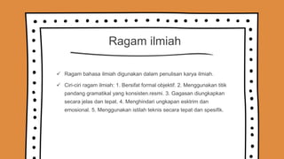 Ragam ilmiah
 Ragam bahasa ilmiah digunakan dalam penulisan karya ilmiah.
 Ciri-ciri ragam ilmiah: 1. Bersifat formal objektif. 2. Menggunakan titik
pandang gramatikal yang konsisten.resmi. 3. Gagasan diungkapkan
secara jelas dan tepat. 4. Menghindari ungkapan esktrim dan
emosional. 5. Menggunakan istilah teknis secara tepat dan spesifik.
 