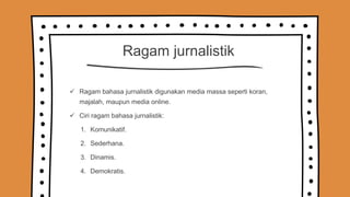 Ragam jurnalistik
 Ragam bahasa jurnalistik digunakan media massa seperti koran,
majalah, maupun media online.
 Ciri ragam bahasa jurnalistik:
1. Komunikatif.
2. Sederhana.
3. Dinamis.
4. Demokratis.
 
