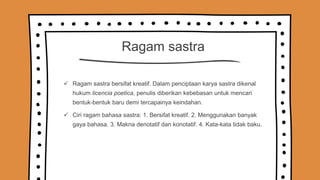 Ragam sastra
 Ragam sastra bersifat kreatif. Dalam penciptaan karya sastra dikenal
hukum licencia poetica, penulis diberikan kebebasan untuk mencari
bentuk-bentuk baru demi tercapainya keindahan.
 Ciri ragam bahasa sastra: 1. Bersifat kreatif. 2. Menggunakan banyak
gaya bahasa. 3. Makna denotatif dan konotatif. 4. Kata-kata tidak baku.
 
