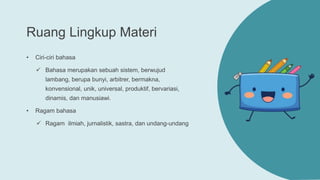 Ruang Lingkup Materi
• Ciri-ciri bahasa
 Bahasa merupakan sebuah sistem, berwujud
lambang, berupa bunyi, arbitrer, bermakna,
konvensional, unik, universal, produktif, bervariasi,
dinamis, dan manusiawi.
• Ragam bahasa
 Ragam ilmiah, jurnalistik, sastra, dan undang-undang
 