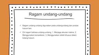 Ragam undang-undang
 Ragam undang-undang digunakan pada undangundang dan produk
hukum lain.
 Ciri ragam bahasa undang-undang: 1. Menjaga akurasi makna. 2.
Menggunakan konsederan. 3. Menggunakan istilah khusus dalam
bidang hukum.
 