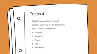 Tugas 4
• Apakah yang dimaksud fonologi?
• Jelaskan objek studi fonetik dan fonemik!
• Salin ke dalam tulisan fonemik!
a. Komputer
b. Menyanyi
c. Ponsel
d. Adik
e. Bersekolah
 