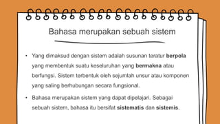 Bahasa merupakan sebuah sistem
• Yang dimaksud dengan sistem adalah susunan teratur berpola
yang membentuk suatu keseluruhan yang bermakna atau
berfungsi. Sistem terbentuk oleh sejumlah unsur atau komponen
yang saling berhubungan secara fungsional.
• Bahasa merupakan sistem yang dapat dipelajari. Sebagai
sebuah sistem, bahasa itu bersifat sistematis dan sistemis.
 