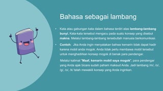 Bahasa sebagai lambang
• Kata atau gabungan kata dalam bahasa terdiri atas lambang-lambang
bunyi. Kata-kata tersebut mengacu pada suatu konsep yang disebut
makna. Melalui lambang-lambang tersebutlah manusia berkomunikasi.
• Contoh: Jika Anda ingin menyatakan bahwa kemarin tidak dapat hadir
karena mobil anda mogok. Anda tidak perlu membawa mobil tersebut
untuk menghadirkan konsep mogok di benak para pendengar.
Melalui kalimat "Maaf, kemarin mobil saya mogok", para pendengar
yang Anda ajak bicara sudah paham maksud Anda. Jadi lambang /m/, /o/,
/g/, /o/, /k/ telah mewakili konsep yang Anda inginkan.
 
