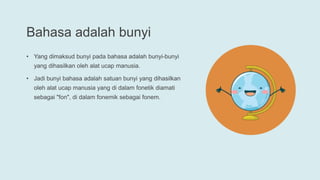 Bahasa adalah bunyi
• Yang dimaksud bunyi pada bahasa adalah bunyi-bunyi
yang dihasilkan oleh alat ucap manusia.
• Jadi bunyi bahasa adalah satuan bunyi yang dihasilkan
oleh alat ucap manusia yang di dalam fonetik diamati
sebagai "fon", di dalam fonemik sebagai fonem.
 