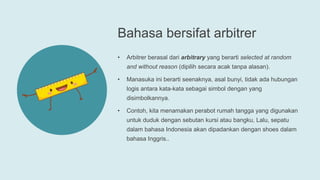 Bahasa bersifat arbitrer
• Arbitrer berasal dari arbitrary yang berarti selected at random
and without reason (dipilih secara acak tanpa alasan).
• Manasuka ini berarti seenaknya, asal bunyi, tidak ada hubungan
logis antara kata-kata sebagai simbol dengan yang
disimbolkannya.
• Contoh, kita menamakan perabot rumah tangga yang digunakan
untuk duduk dengan sebutan kursi atau bangku, Lalu, sepatu
dalam bahasa Indonesia akan dipadankan dengan shoes dalam
bahasa Inggris..
 