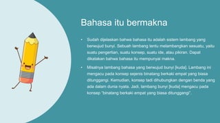 Bahasa itu bermakna
• Sudah dijelaskan bahwa bahasa itu adalah sistem lambang yang
berwujud bunyi. Sebuah lambang tentu melambangkan sesuatu, yaitu
suatu pengertian, suatu konsep, suatu ide, atau pikiran. Dapat
dikatakan bahwa bahasa itu mempunyai makna.
• Misalnya lambang bahasa yang berwujud bunyi [kuda]. Lambang ini
mengacu pada konsep sejenis binatang berkaki empat yang biasa
ditunggangi. Kemudian, konsep tadi dihubungkan dengan benda yang
ada dalam dunia nyata. Jadi, lambang bunyi [kuda] mengacu pada
konsep “binatang berkaki empat yang biasa ditunggangi”.
 
