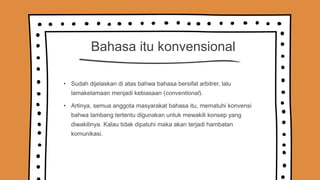 Bahasa itu konvensional
• Sudah dijelaskan di atas bahwa bahasa bersifat arbitrer, lalu
lamakelamaan menjadi kebiasaan (conventional).
• Artinya, semua anggota masyarakat bahasa itu, mematuhi konvensi
bahwa lambang tertentu digunakan untuk mewakili konsep yang
diwakilinya. Kalau tidak dipatuhi maka akan terjadi hambatan
komunikasi.
 