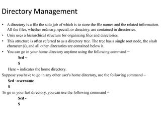 Directory Management
• A directory is a file the solo job of which is to store the file names and the related information.
All the files, whether ordinary, special, or directory, are contained in directories.
• Unix uses a hierarchical structure for organizing files and directories.
• This structure is often referred to as a directory tree. The tree has a single root node, the slash
character (/), and all other directories are contained below it.
• You can go in your home directory anytime using the following command −
$cd ~
$
Here ~ indicates the home directory.
Suppose you have to go in any other user's home directory, use the following command –
$cd ~username
$
To go in your last directory, you can use the following command –
$cd -
$
 