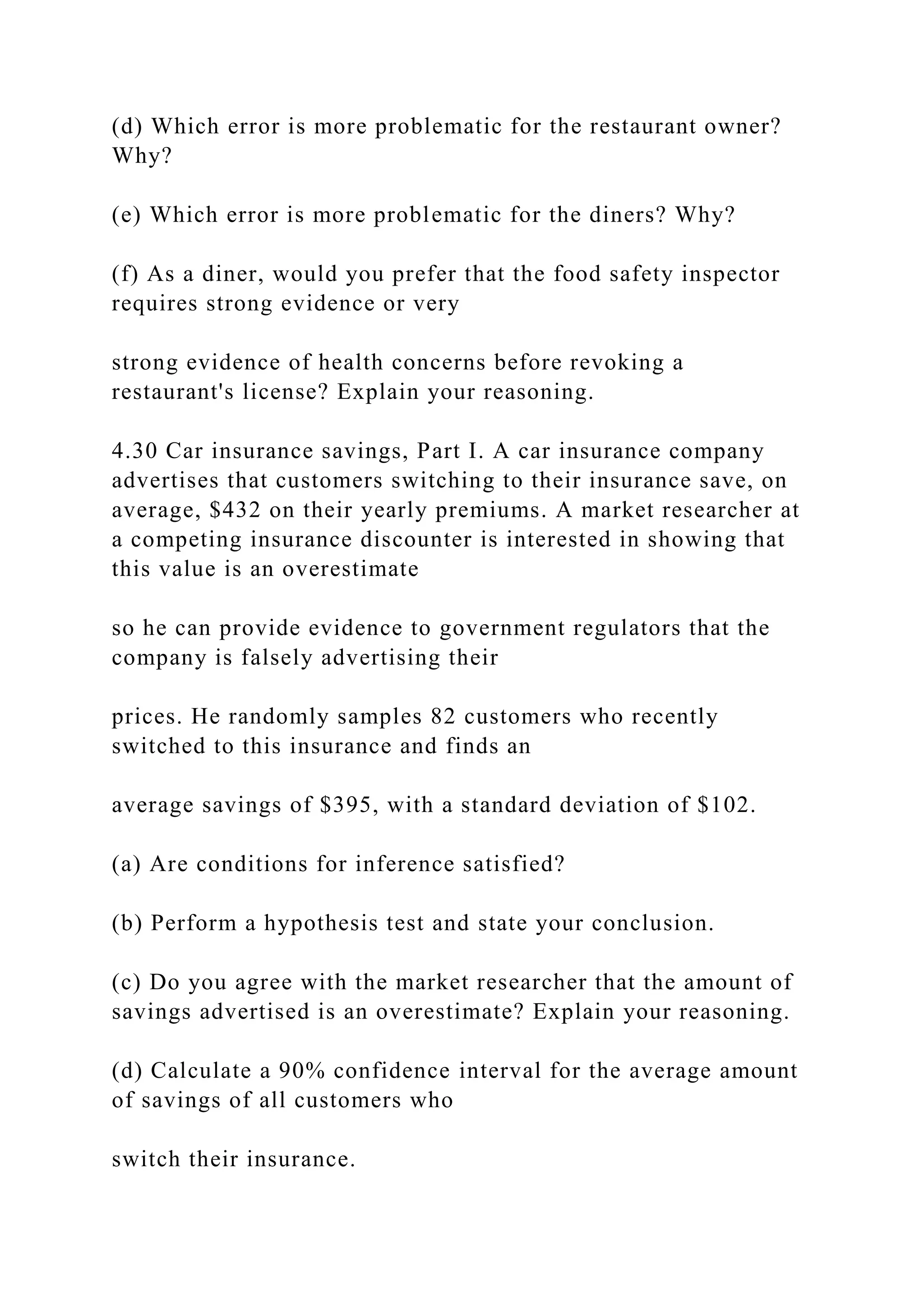 (d) Which error is more problematic for the restaurant owner?
Why?
(e) Which error is more problematic for the diners? Why?
(f) As a diner, would you prefer that the food safety inspector
requires strong evidence or very
strong evidence of health concerns before revoking a
restaurant's license? Explain your reasoning.
4.30 Car insurance savings, Part I. A car insurance company
advertises that customers switching to their insurance save, on
average, $432 on their yearly premiums. A market researcher at
a competing insurance discounter is interested in showing that
this value is an overestimate
so he can provide evidence to government regulators that the
company is falsely advertising their
prices. He randomly samples 82 customers who recently
switched to this insurance and finds an
average savings of $395, with a standard deviation of $102.
(a) Are conditions for inference satisfied?
(b) Perform a hypothesis test and state your conclusion.
(c) Do you agree with the market researcher that the amount of
savings advertised is an overestimate? Explain your reasoning.
(d) Calculate a 90% confidence interval for the average amount
of savings of all customers who
switch their insurance.
 