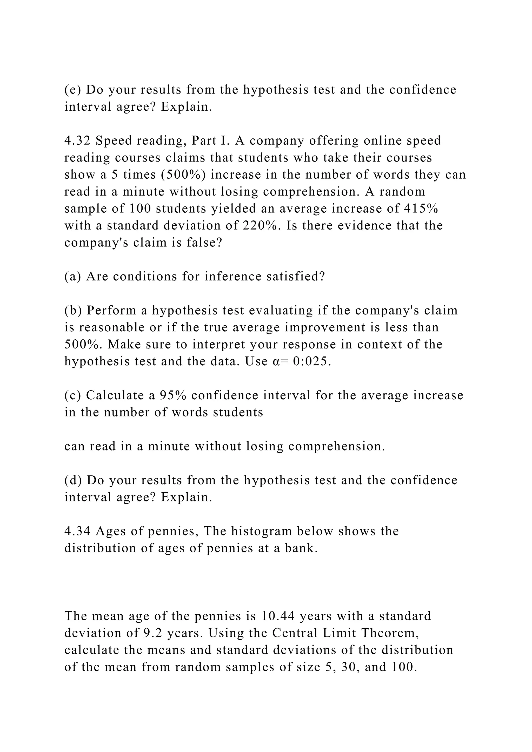 (e) Do your results from the hypothesis test and the confidence
interval agree? Explain.
4.32 Speed reading, Part I. A company offering online speed
reading courses claims that students who take their courses
show a 5 times (500%) increase in the number of words they can
read in a minute without losing comprehension. A random
sample of 100 students yielded an average increase of 415%
with a standard deviation of 220%. Is there evidence that the
company's claim is false?
(a) Are conditions for inference satisfied?
(b) Perform a hypothesis test evaluating if the company's claim
is reasonable or if the true average improvement is less than
500%. Make sure to interpret your response in context of the
hypothesis test and the data. Use α= 0:025.
(c) Calculate a 95% confidence interval for the average increase
in the number of words students
can read in a minute without losing comprehension.
(d) Do your results from the hypothesis test and the confidence
interval agree? Explain.
4.34 Ages of pennies, The histogram below shows the
distribution of ages of pennies at a bank.
The mean age of the pennies is 10.44 years with a standard
deviation of 9.2 years. Using the Central Limit Theorem,
calculate the means and standard deviations of the distribution
of the mean from random samples of size 5, 30, and 100.
 
