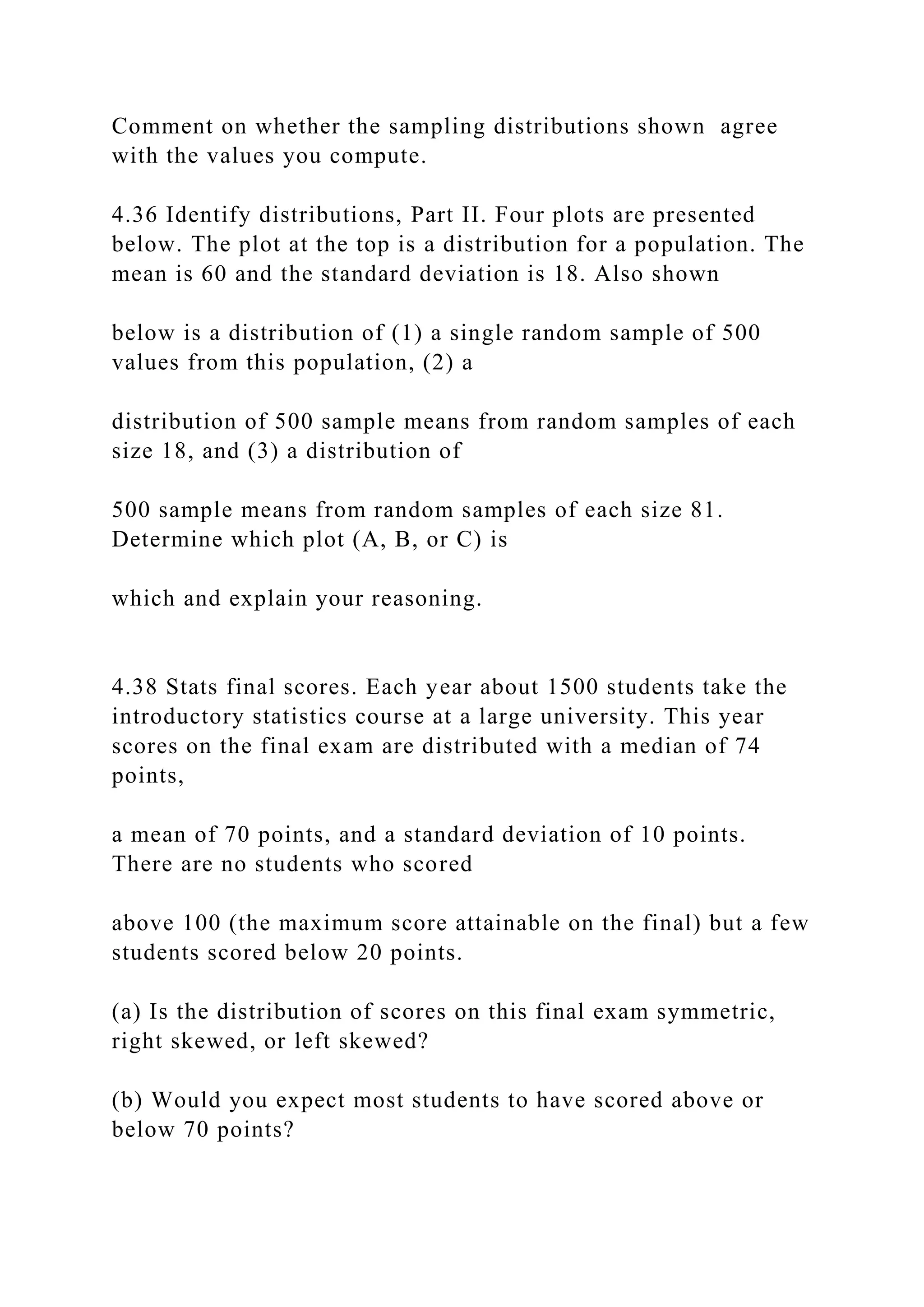 Comment on whether the sampling distributions shown agree
with the values you compute.
4.36 Identify distributions, Part II. Four plots are presented
below. The plot at the top is a distribution for a population. The
mean is 60 and the standard deviation is 18. Also shown
below is a distribution of (1) a single random sample of 500
values from this population, (2) a
distribution of 500 sample means from random samples of each
size 18, and (3) a distribution of
500 sample means from random samples of each size 81.
Determine which plot (A, B, or C) is
which and explain your reasoning.
4.38 Stats final scores. Each year about 1500 students take the
introductory statistics course at a large university. This year
scores on the final exam are distributed with a median of 74
points,
a mean of 70 points, and a standard deviation of 10 points.
There are no students who scored
above 100 (the maximum score attainable on the final) but a few
students scored below 20 points.
(a) Is the distribution of scores on this final exam symmetric,
right skewed, or left skewed?
(b) Would you expect most students to have scored above or
below 70 points?
 