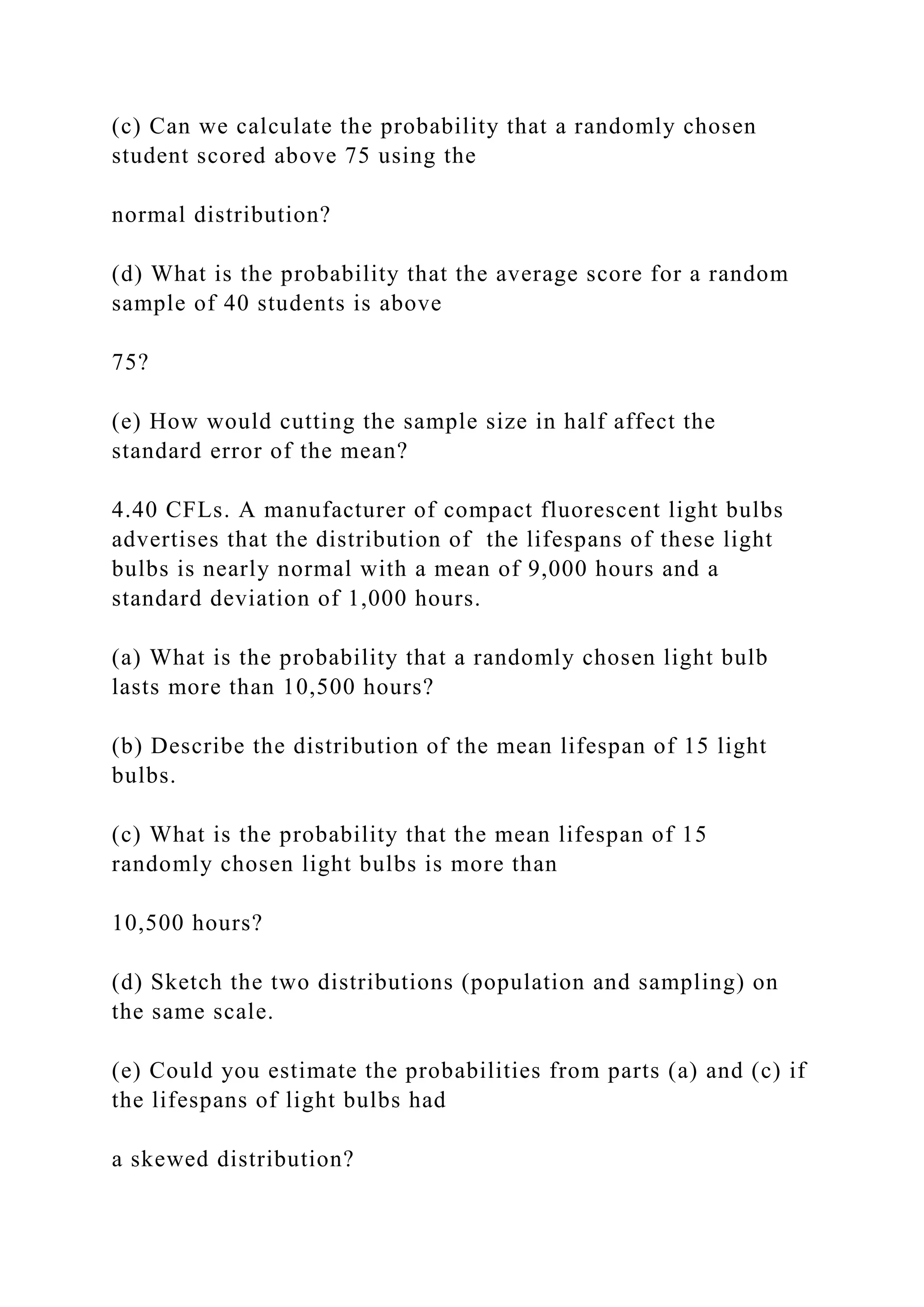 (c) Can we calculate the probability that a randomly chosen
student scored above 75 using the
normal distribution?
(d) What is the probability that the average score for a random
sample of 40 students is above
75?
(e) How would cutting the sample size in half affect the
standard error of the mean?
4.40 CFLs. A manufacturer of compact fluorescent light bulbs
advertises that the distribution of the lifespans of these light
bulbs is nearly normal with a mean of 9,000 hours and a
standard deviation of 1,000 hours.
(a) What is the probability that a randomly chosen light bulb
lasts more than 10,500 hours?
(b) Describe the distribution of the mean lifespan of 15 light
bulbs.
(c) What is the probability that the mean lifespan of 15
randomly chosen light bulbs is more than
10,500 hours?
(d) Sketch the two distributions (population and sampling) on
the same scale.
(e) Could you estimate the probabilities from parts (a) and (c) if
the lifespans of light bulbs had
a skewed distribution?
 