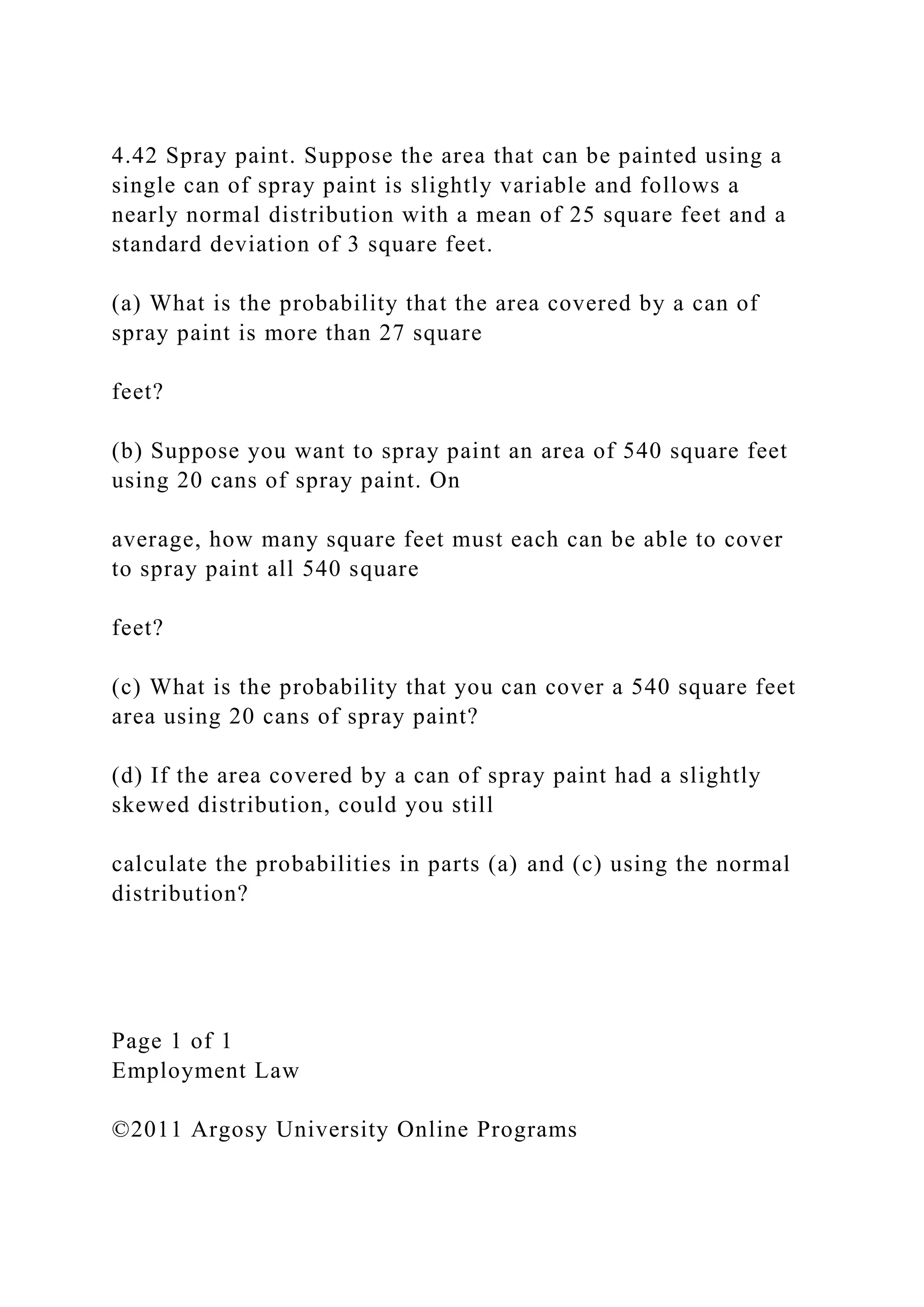 4.42 Spray paint. Suppose the area that can be painted using a
single can of spray paint is slightly variable and follows a
nearly normal distribution with a mean of 25 square feet and a
standard deviation of 3 square feet.
(a) What is the probability that the area covered by a can of
spray paint is more than 27 square
feet?
(b) Suppose you want to spray paint an area of 540 square feet
using 20 cans of spray paint. On
average, how many square feet must each can be able to cover
to spray paint all 540 square
feet?
(c) What is the probability that you can cover a 540 square feet
area using 20 cans of spray paint?
(d) If the area covered by a can of spray paint had a slightly
skewed distribution, could you still
calculate the probabilities in parts (a) and (c) using the normal
distribution?
Page 1 of 1
Employment Law
©2011 Argosy University Online Programs
 