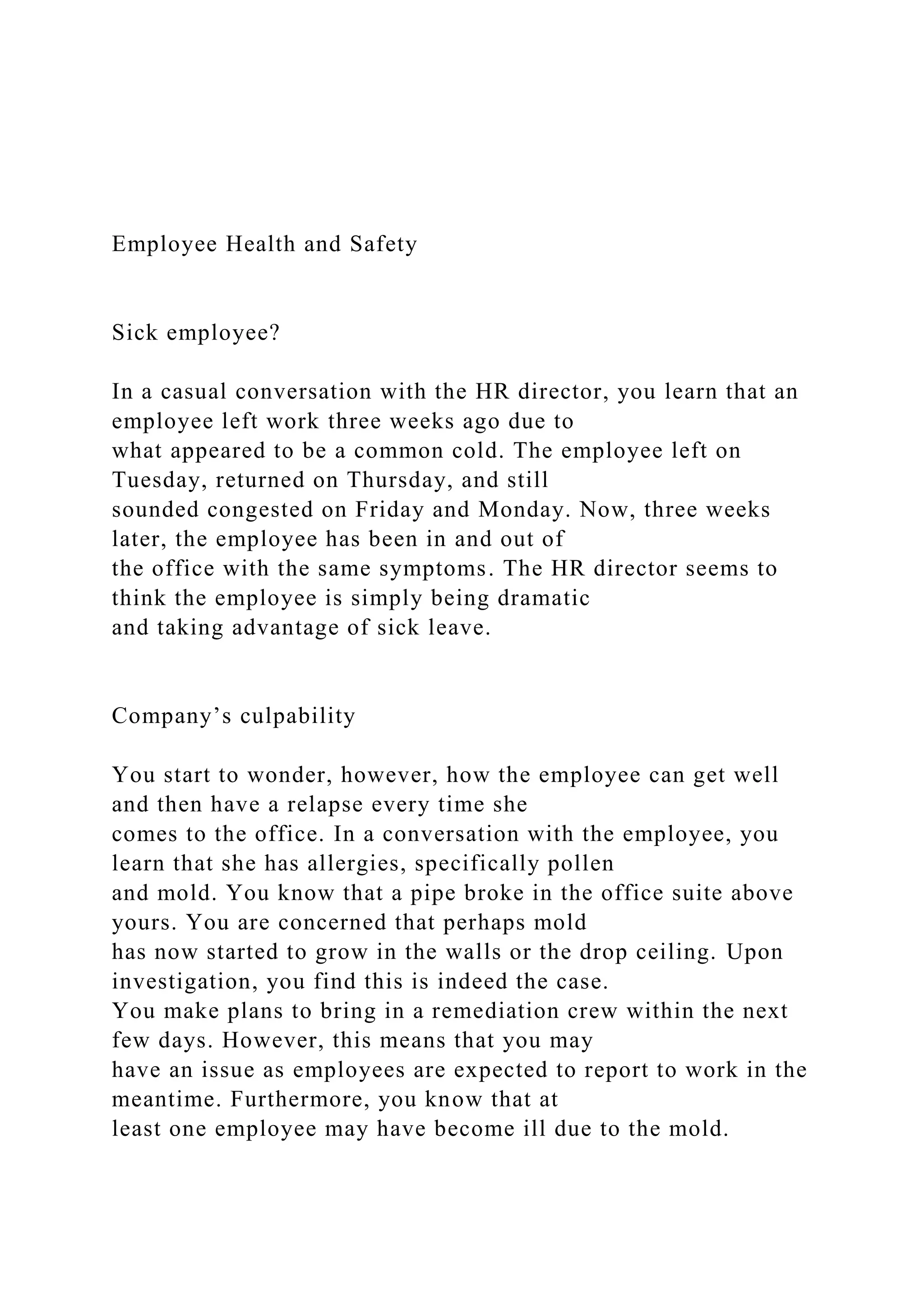 Employee Health and Safety
Sick employee?
In a casual conversation with the HR director, you learn that an
employee left work three weeks ago due to
what appeared to be a common cold. The employee left on
Tuesday, returned on Thursday, and still
sounded congested on Friday and Monday. Now, three weeks
later, the employee has been in and out of
the office with the same symptoms. The HR director seems to
think the employee is simply being dramatic
and taking advantage of sick leave.
Company’s culpability
You start to wonder, however, how the employee can get well
and then have a relapse every time she
comes to the office. In a conversation with the employee, you
learn that she has allergies, specifically pollen
and mold. You know that a pipe broke in the office suite above
yours. You are concerned that perhaps mold
has now started to grow in the walls or the drop ceiling. Upon
investigation, you find this is indeed the case.
You make plans to bring in a remediation crew within the next
few days. However, this means that you may
have an issue as employees are expected to report to work in the
meantime. Furthermore, you know that at
least one employee may have become ill due to the mold.
 