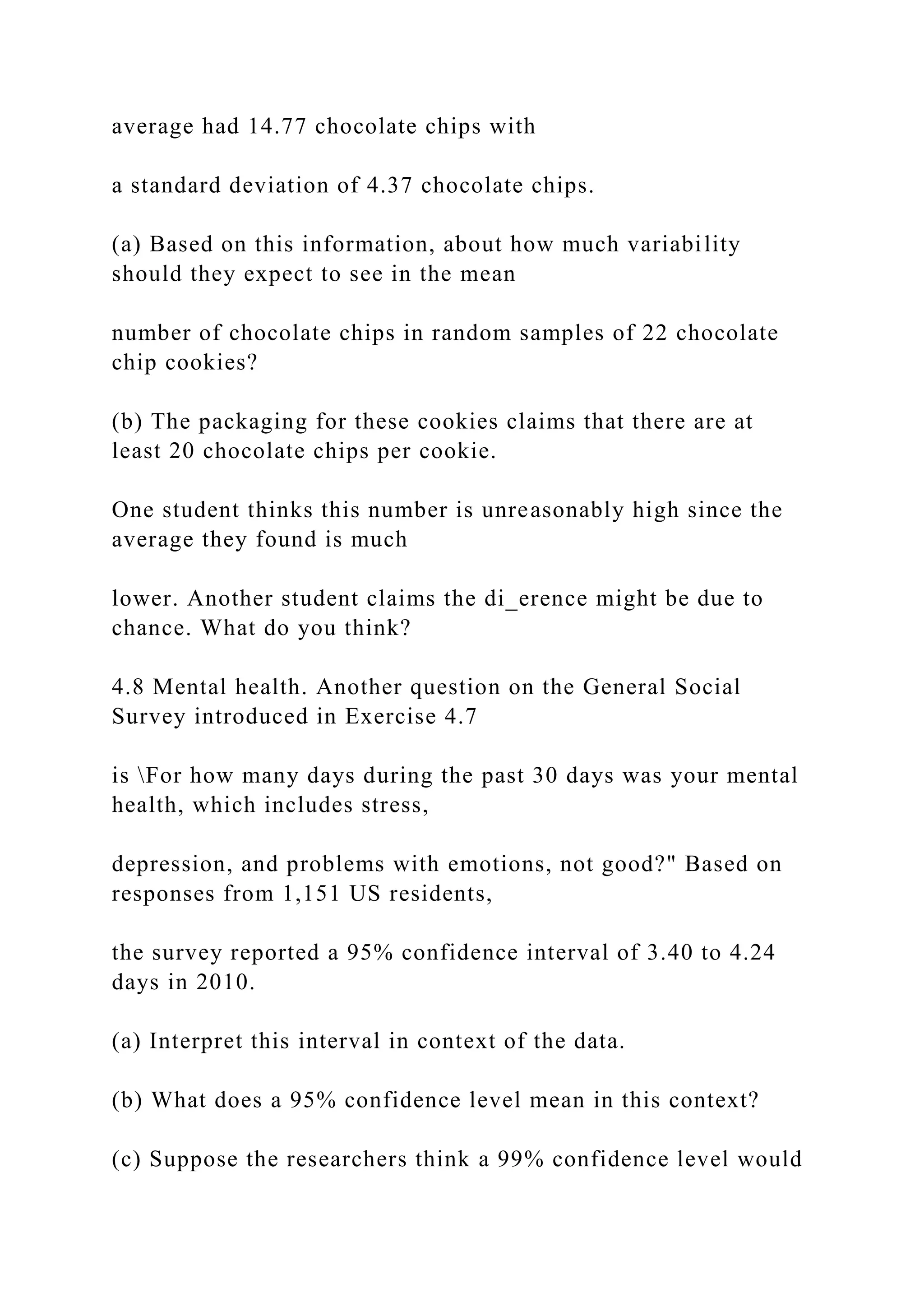 average had 14.77 chocolate chips with
a standard deviation of 4.37 chocolate chips.
(a) Based on this information, about how much variability
should they expect to see in the mean
number of chocolate chips in random samples of 22 chocolate
chip cookies?
(b) The packaging for these cookies claims that there are at
least 20 chocolate chips per cookie.
One student thinks this number is unreasonably high since the
average they found is much
lower. Another student claims the di_erence might be due to
chance. What do you think?
4.8 Mental health. Another question on the General Social
Survey introduced in Exercise 4.7
is For how many days during the past 30 days was your mental
health, which includes stress,
depression, and problems with emotions, not good?" Based on
responses from 1,151 US residents,
the survey reported a 95% confidence interval of 3.40 to 4.24
days in 2010.
(a) Interpret this interval in context of the data.
(b) What does a 95% confidence level mean in this context?
(c) Suppose the researchers think a 99% confidence level would
 