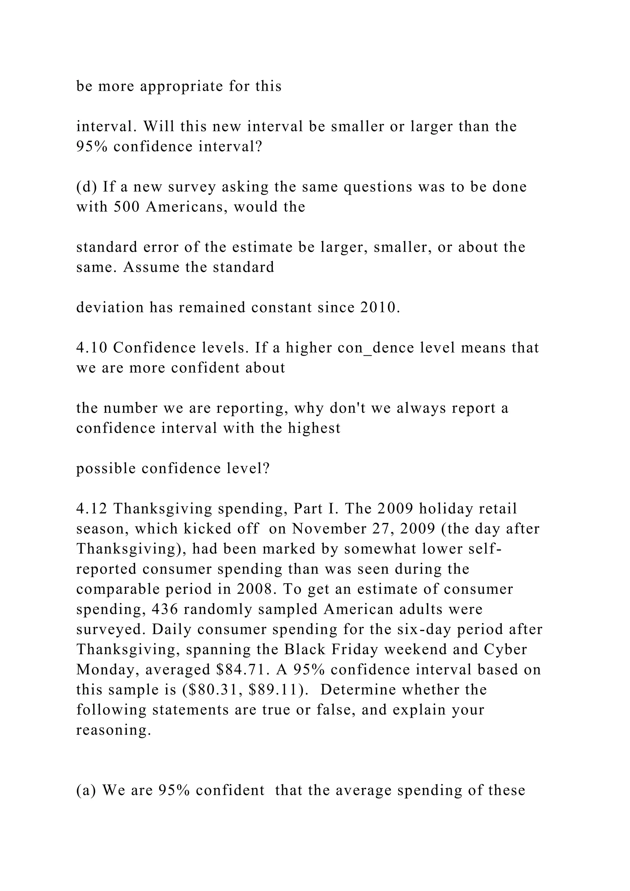 be more appropriate for this
interval. Will this new interval be smaller or larger than the
95% confidence interval?
(d) If a new survey asking the same questions was to be done
with 500 Americans, would the
standard error of the estimate be larger, smaller, or about the
same. Assume the standard
deviation has remained constant since 2010.
4.10 Confidence levels. If a higher con_dence level means that
we are more confident about
the number we are reporting, why don't we always report a
confidence interval with the highest
possible confidence level?
4.12 Thanksgiving spending, Part I. The 2009 holiday retail
season, which kicked off on November 27, 2009 (the day after
Thanksgiving), had been marked by somewhat lower self-
reported consumer spending than was seen during the
comparable period in 2008. To get an estimate of consumer
spending, 436 randomly sampled American adults were
surveyed. Daily consumer spending for the six-day period after
Thanksgiving, spanning the Black Friday weekend and Cyber
Monday, averaged $84.71. A 95% confidence interval based on
this sample is ($80.31, $89.11). Determine whether the
following statements are true or false, and explain your
reasoning.
(a) We are 95% confident that the average spending of these
 