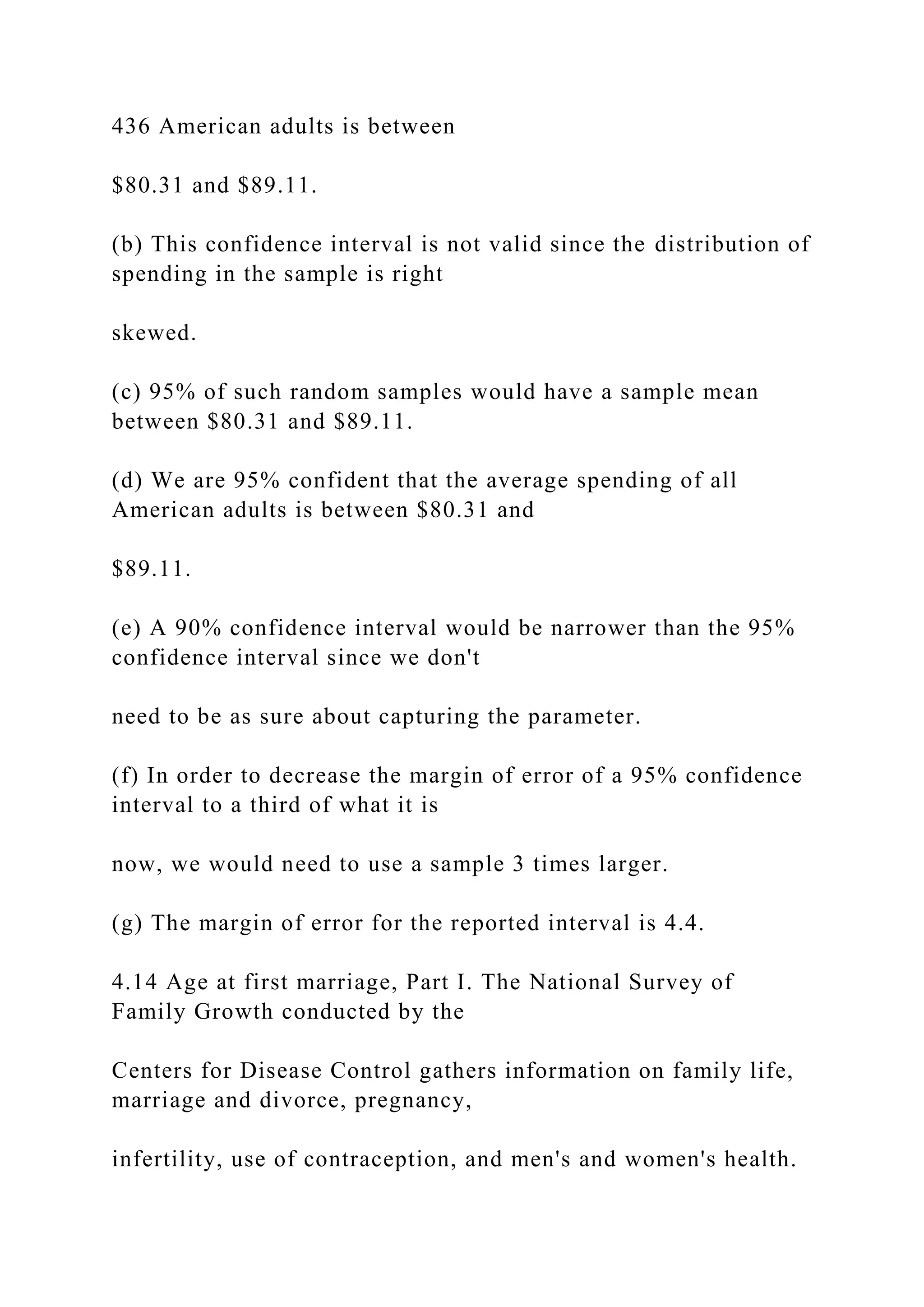 436 American adults is between
$80.31 and $89.11.
(b) This confidence interval is not valid since the distribution of
spending in the sample is right
skewed.
(c) 95% of such random samples would have a sample mean
between $80.31 and $89.11.
(d) We are 95% confident that the average spending of all
American adults is between $80.31 and
$89.11.
(e) A 90% confidence interval would be narrower than the 95%
confidence interval since we don't
need to be as sure about capturing the parameter.
(f) In order to decrease the margin of error of a 95% confidence
interval to a third of what it is
now, we would need to use a sample 3 times larger.
(g) The margin of error for the reported interval is 4.4.
4.14 Age at first marriage, Part I. The National Survey of
Family Growth conducted by the
Centers for Disease Control gathers information on family life,
marriage and divorce, pregnancy,
infertility, use of contraception, and men's and women's health.
 