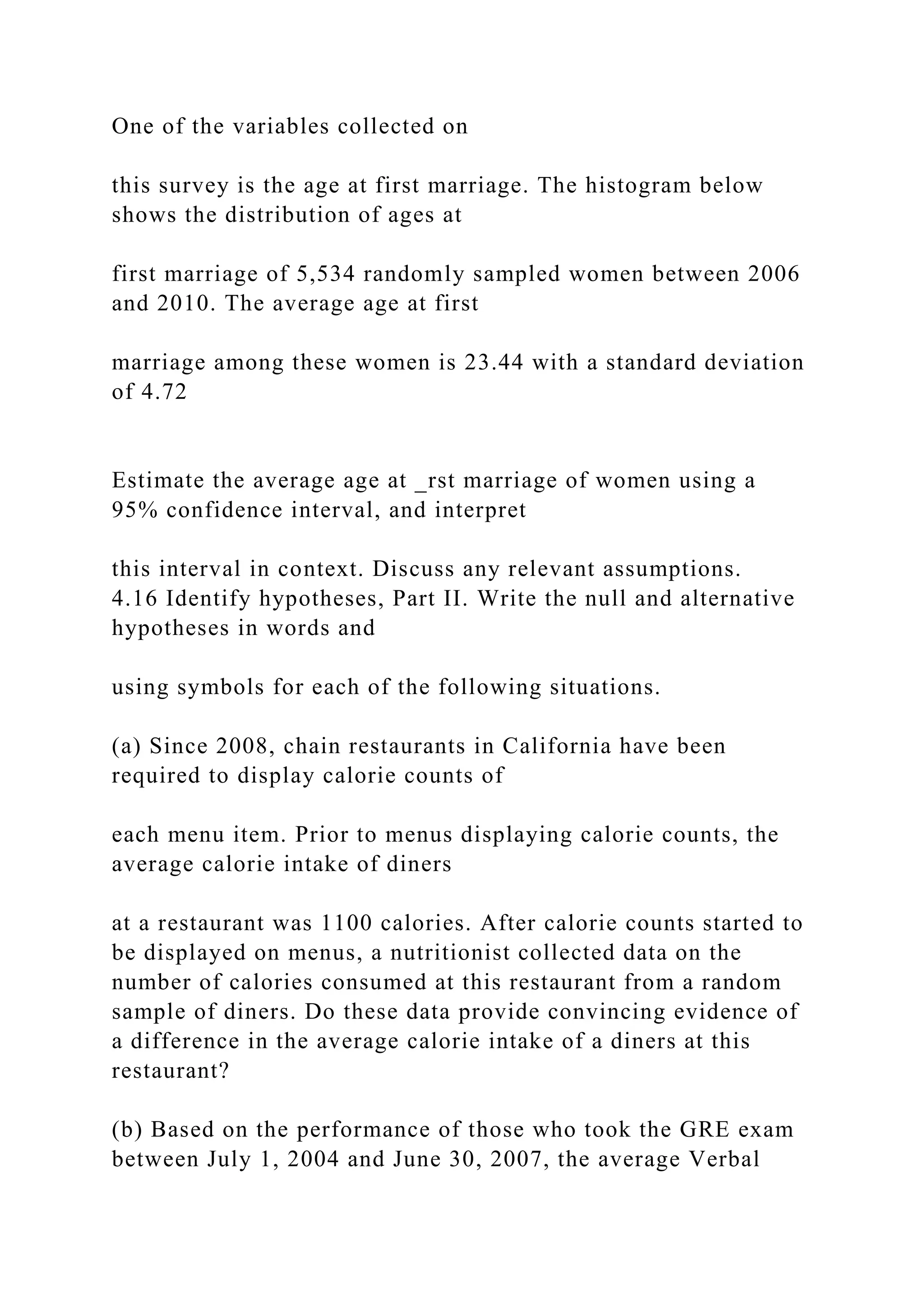 One of the variables collected on
this survey is the age at first marriage. The histogram below
shows the distribution of ages at
first marriage of 5,534 randomly sampled women between 2006
and 2010. The average age at first
marriage among these women is 23.44 with a standard deviation
of 4.72
Estimate the average age at _rst marriage of women using a
95% confidence interval, and interpret
this interval in context. Discuss any relevant assumptions.
4.16 Identify hypotheses, Part II. Write the null and alternative
hypotheses in words and
using symbols for each of the following situations.
(a) Since 2008, chain restaurants in California have been
required to display calorie counts of
each menu item. Prior to menus displaying calorie counts, the
average calorie intake of diners
at a restaurant was 1100 calories. After calorie counts started to
be displayed on menus, a nutritionist collected data on the
number of calories consumed at this restaurant from a random
sample of diners. Do these data provide convincing evidence of
a difference in the average calorie intake of a diners at this
restaurant?
(b) Based on the performance of those who took the GRE exam
between July 1, 2004 and June 30, 2007, the average Verbal
 