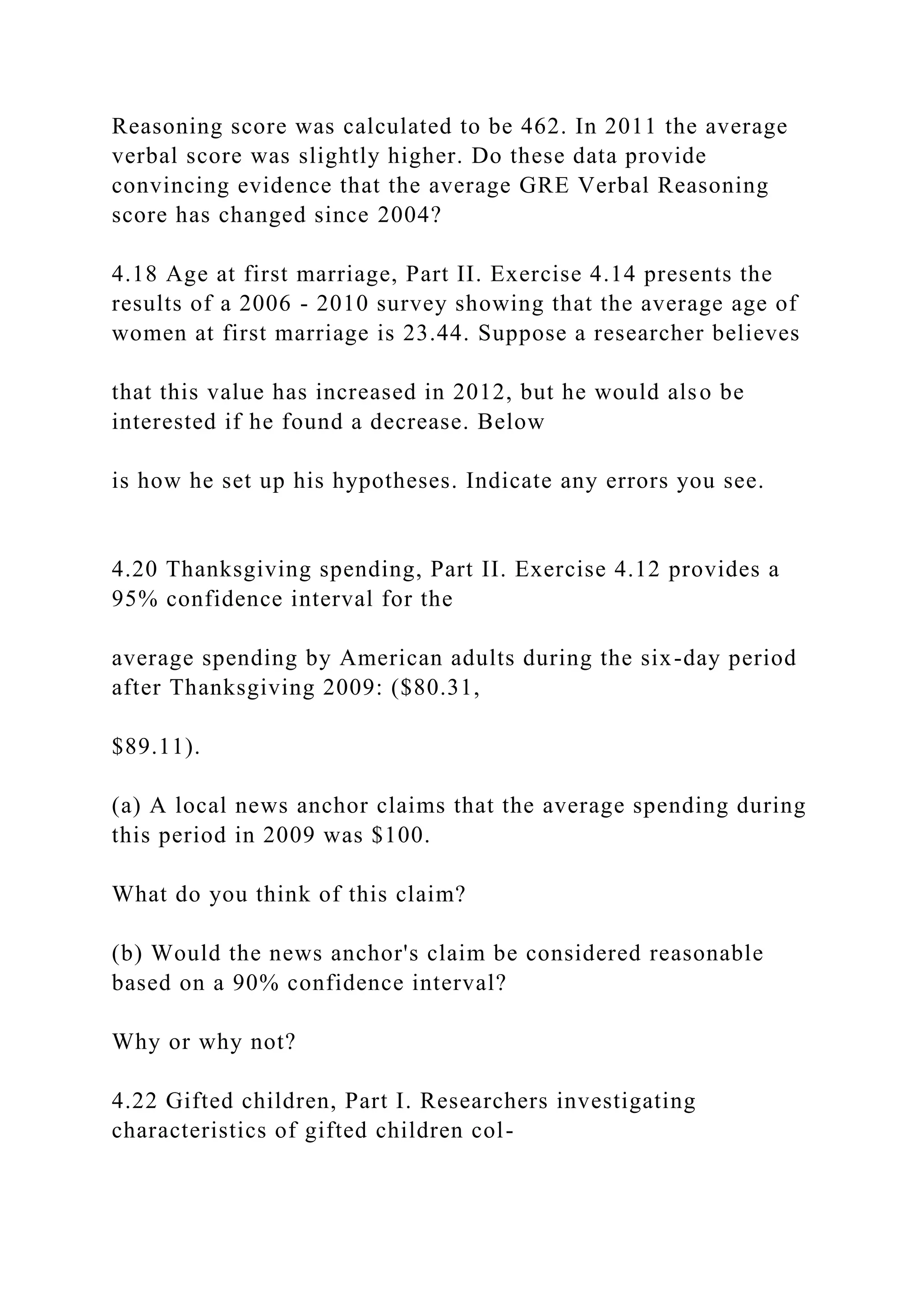 Reasoning score was calculated to be 462. In 2011 the average
verbal score was slightly higher. Do these data provide
convincing evidence that the average GRE Verbal Reasoning
score has changed since 2004?
4.18 Age at first marriage, Part II. Exercise 4.14 presents the
results of a 2006 - 2010 survey showing that the average age of
women at first marriage is 23.44. Suppose a researcher believes
that this value has increased in 2012, but he would also be
interested if he found a decrease. Below
is how he set up his hypotheses. Indicate any errors you see.
4.20 Thanksgiving spending, Part II. Exercise 4.12 provides a
95% confidence interval for the
average spending by American adults during the six-day period
after Thanksgiving 2009: ($80.31,
$89.11).
(a) A local news anchor claims that the average spending during
this period in 2009 was $100.
What do you think of this claim?
(b) Would the news anchor's claim be considered reasonable
based on a 90% confidence interval?
Why or why not?
4.22 Gifted children, Part I. Researchers investigating
characteristics of gifted children col-
 