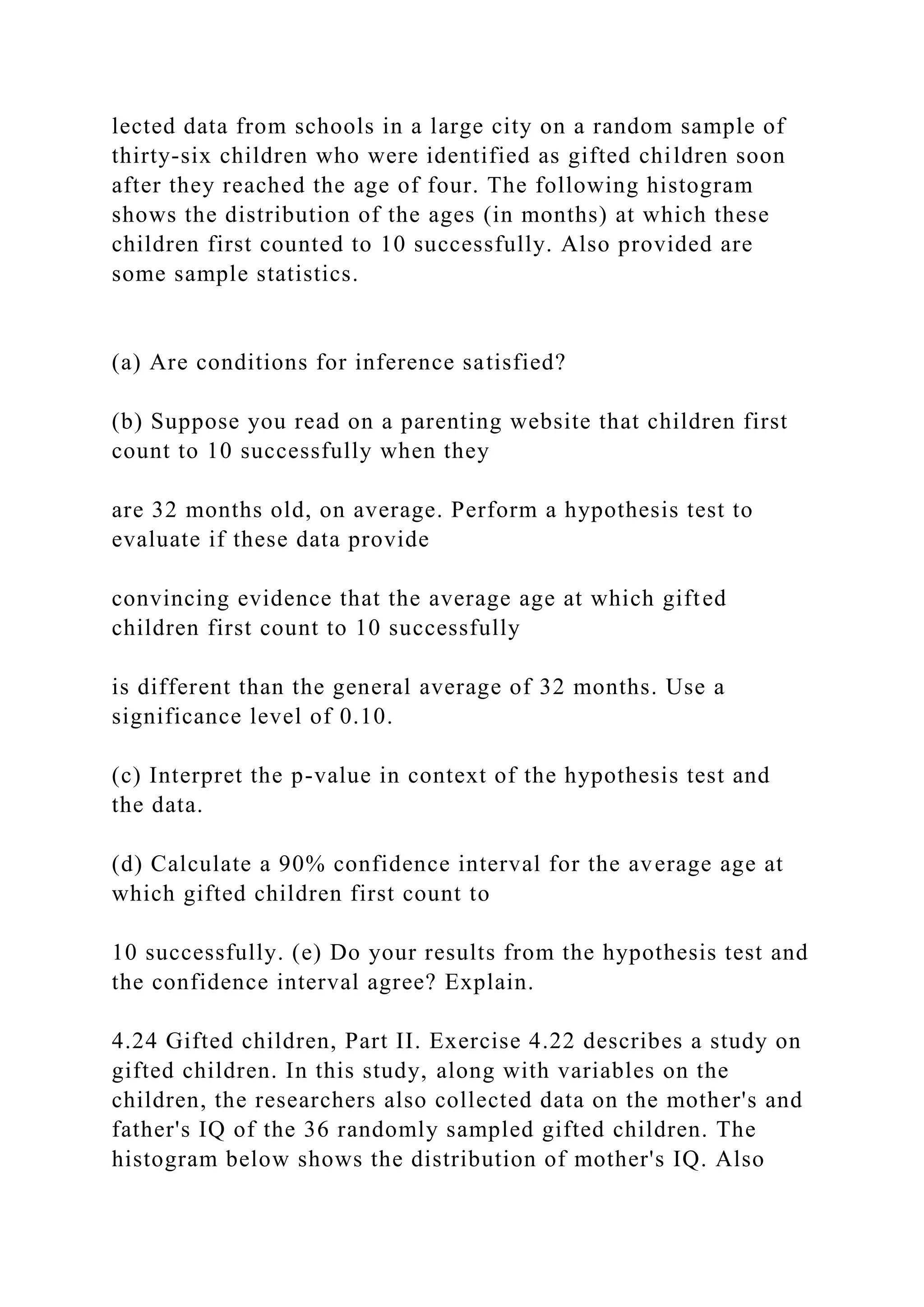 lected data from schools in a large city on a random sample of
thirty-six children who were identified as gifted children soon
after they reached the age of four. The following histogram
shows the distribution of the ages (in months) at which these
children first counted to 10 successfully. Also provided are
some sample statistics.
(a) Are conditions for inference satisfied?
(b) Suppose you read on a parenting website that children first
count to 10 successfully when they
are 32 months old, on average. Perform a hypothesis test to
evaluate if these data provide
convincing evidence that the average age at which gifted
children first count to 10 successfully
is different than the general average of 32 months. Use a
significance level of 0.10.
(c) Interpret the p-value in context of the hypothesis test and
the data.
(d) Calculate a 90% confidence interval for the average age at
which gifted children first count to
10 successfully. (e) Do your results from the hypothesis test and
the confidence interval agree? Explain.
4.24 Gifted children, Part II. Exercise 4.22 describes a study on
gifted children. In this study, along with variables on the
children, the researchers also collected data on the mother's and
father's IQ of the 36 randomly sampled gifted children. The
histogram below shows the distribution of mother's IQ. Also
 