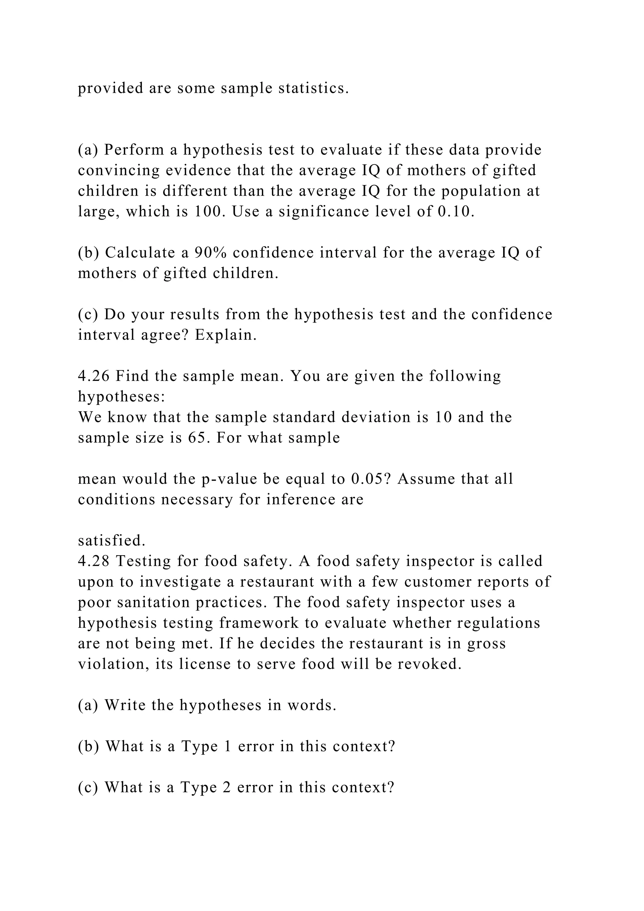 provided are some sample statistics.
(a) Perform a hypothesis test to evaluate if these data provide
convincing evidence that the average IQ of mothers of gifted
children is different than the average IQ for the population at
large, which is 100. Use a significance level of 0.10.
(b) Calculate a 90% confidence interval for the average IQ of
mothers of gifted children.
(c) Do your results from the hypothesis test and the confidence
interval agree? Explain.
4.26 Find the sample mean. You are given the following
hypotheses:
We know that the sample standard deviation is 10 and the
sample size is 65. For what sample
mean would the p-value be equal to 0.05? Assume that all
conditions necessary for inference are
satisfied.
4.28 Testing for food safety. A food safety inspector is called
upon to investigate a restaurant with a few customer reports of
poor sanitation practices. The food safety inspector uses a
hypothesis testing framework to evaluate whether regulations
are not being met. If he decides the restaurant is in gross
violation, its license to serve food will be revoked.
(a) Write the hypotheses in words.
(b) What is a Type 1 error in this context?
(c) What is a Type 2 error in this context?
 