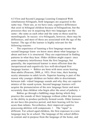 4.5 First and Second Language Learning Compared With
simultaneous bilinguals, both languages are acquired in the
same way. There are, as we have seen, cognitive differences
that exist in bilingual children because of bilingualism, but the
processes they use in acquiring their two languages are the
same—the same as each other and the same as those used by
monolinguals. In succes- sive bilinguals, however, there may be
differences, and most of these are associated with the age of the
learner. The age of the learner is highly relevant for the
following reasons:
• The experience of learning a first language means that
second language learn- ers know more about what language is
about and how it is structured. They are experienced in finding
patterns in what they hear. Older children might experi- ence
some temporary interference from the first language, but
generally, the experienced learner is more efficient than the
inexperienced and cognitively less well-developed first
language learner. • Babies are born with more acute hearing
than adults (Pearson, 2008, p. 103). Over time, their hearing
acuity attenuates to adult levels. Superior hearing is part of the
reason why younger children are better able to discriminate
between indi- vidual language sounds and why they are superior
mimics of the sound system. Second language learners will
acquire the pronunciation of the new language faster and more
accurately than children who begin after the onset of puberty. •
Babies go through a babbling stage during which they
practice the sounds of their language without either the pressure
or the ability to produce perfectly formed words. Older learners
do not have this practice period, and their hearing will be less
acute than infants. Nevertheless, their improved cognitive
processing abilities will compensate. • The “input” is
different. For school-aged children, the first exposure to a new
language may be at school. The language of the school differs
in content and in purpose from the language of the home, and
 