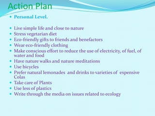 Action Plan
 Personal Level.
 Live simple life and close to nature
 Stress vegetarian diet
 Eco-friendly gifts to friends and benefactors
 Wear eco-friendly clothing
 Make conscious effort to reduce the use of electricity, of fuel, of
water and food
 Have nature walks and nature meditations
 Use bicycles
 Prefer natural lemonades and drinks to varieties of expensive
Colas
 Take care of Plants
 Use less of plastics
 Write through the media on issues related to ecology
 